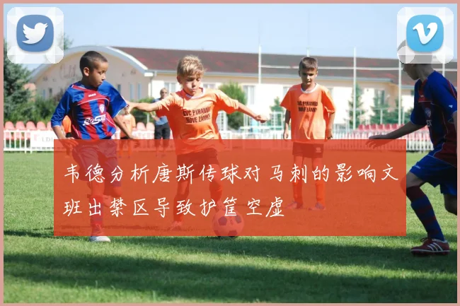 韦德分析唐斯传球对马刺的影响文班出禁区导致护筐空虚