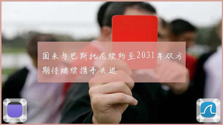 国米与巴斯托尼续约至2031年双方期待继续携手共进