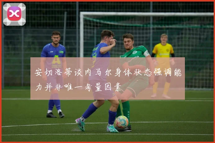 安切洛蒂谈内马尔身体状态强调能力并非唯一考量因素