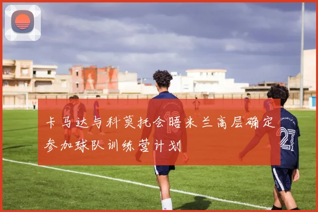 卡马达与科莫托会晤米兰高层确定参加球队训练营计划