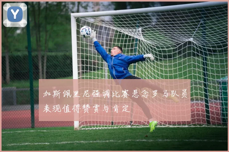 加斯佩里尼强调比赛悬念罗马队员表现值得赞赏与肯定