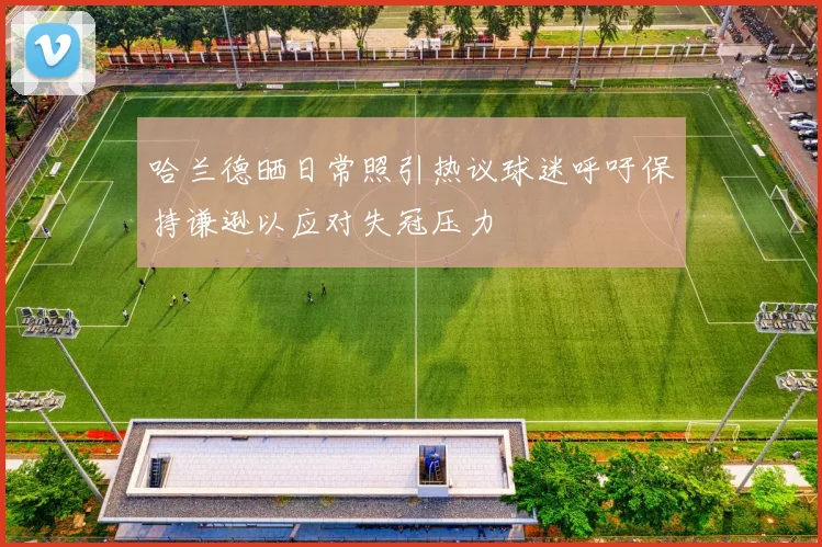 哈兰德晒日常照引热议球迷呼吁保持谦逊以应对失冠压力