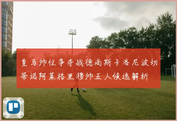 皇马帅位争夺战德尚斯卡洛尼波切蒂诺阿莱格里穆帅五人候选解析