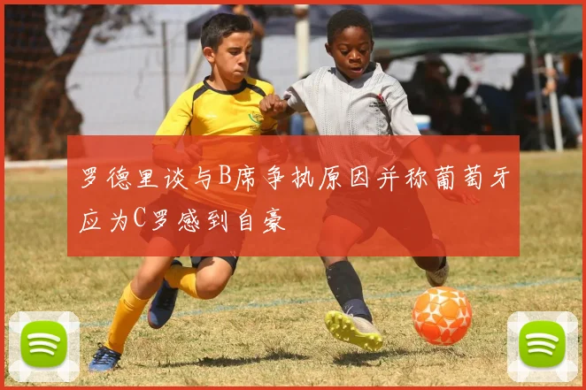 罗德里谈与B席争执原因并称葡萄牙应为C罗感到自豪