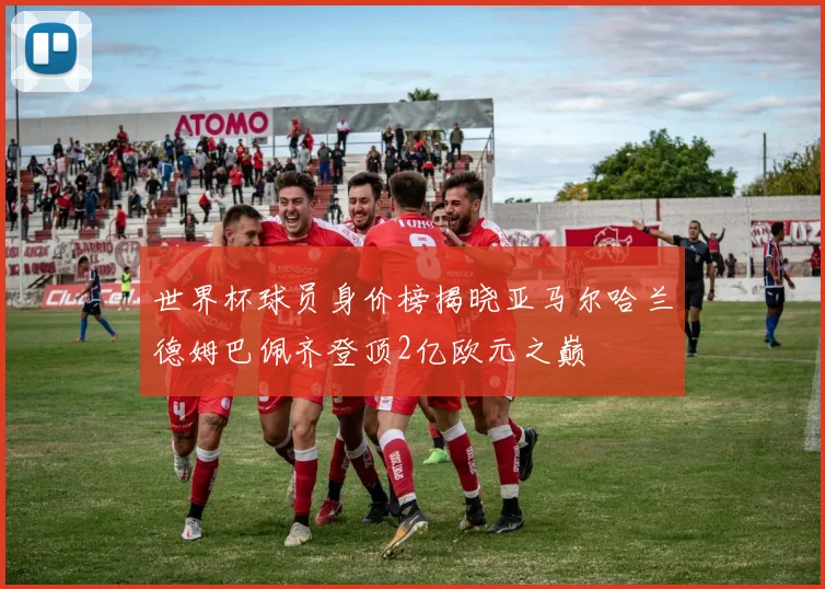 世界杯球员身价榜揭晓亚马尔哈兰德姆巴佩齐登顶2亿欧元之巅